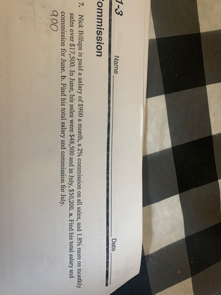 1-3
Name
Date
Fommission
7. Nick Billups is paid a salary of $900 a month, a 2% commission on all sales, and 1.8% more on monthly
sales over $17,500. In June, his sales were $48,500 and in July, $50,200. a. Find his total salary and
commission for June. b. Find his total salary and commission for July.
900
