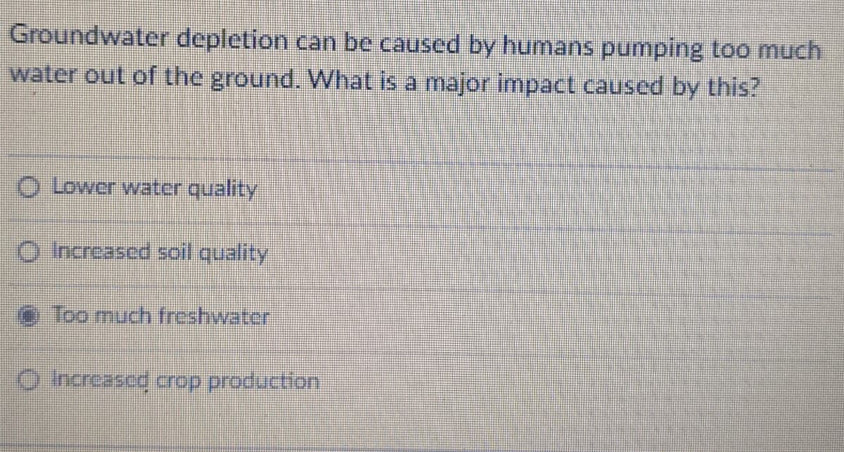 Groundwater depletion can be caused by humans pumping too much
water out of the ground. What is a major impact caused by this?
O Lower water quality
O hcreased soil quality
e Too much freshwater
