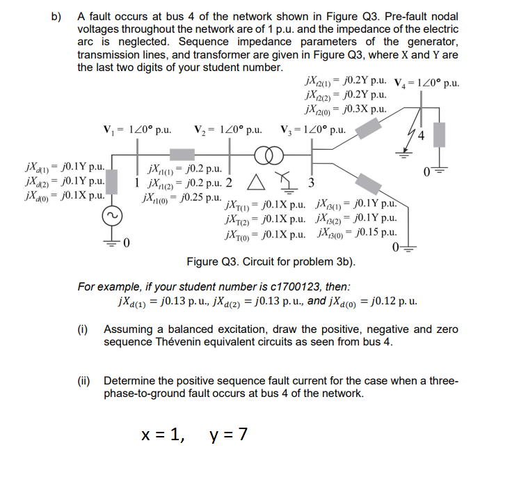 b) A fault occurs at bus 4 of the network shown in Figure Q3. Pre-fault nodal
voltages throughout the network are of 1 p.u. and the impedance of the electric
arc is neglected. Sequence impedance parameters of the generator,
transmission lines, and transformer are given in Figure Q3, where X and Y are
the last two digits of your student number.
jX(1) j0.1Y p.u.
jX2)= j0.1Y p.u.
jXko) = j0.1X p.u.
V₁ = 120° p.u. V₂ = 120° p.u.
(i)
(ii)
0
jX(1) = j0.2 p.u.
1 jx(2) j0.2 p.u. 2
jX1(0) = j0.25 p.u.
jXT(1)
jXT(2)
종 3
j0.1X p.u. JX3(1)
j0.1Y p.u.
j0.1X p.u. JX3(2)
j0.1Y p.u.
jXT(0) j0.1X p.u. JX3(0)=j0.15 p.u.
0
=
x = 1,
jX2(1) j0.2Y p.u. V₁=1/0° p.u.
jX(2(2) = j0.2Y p.u.
jX2(0) = j0.3X p.u.
=
V3 = 120° p.u.
Figure Q3. Circuit for problem 3b).
For example, if your student number is c1700123, then:
y = 7
=
=
jXa(r) = j0.13 p.u., jXa(z) = j0.13 p. u., and jXa(o) = j0.12 p. u.
Assuming a balanced excitation, draw the positive, negative and zero
sequence Thévenin equivalent circuits as seen from bus 4.
4
Determine the positive sequence fault current for the case when a three-
phase-to-ground fault occurs at bus 4 of the network.