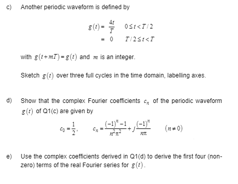 C)
d)
Another periodic waveform is defined by
4t
7
= 0
g(t)=
0<t<T/2
T/2≤t<T
with g(t+mT) = g(t) and m is an integer.
Sketch g(t) over three full cycles in the time domain, labelling axes.
Show that the complex Fourier coefficients of the periodic waveform
g(t) of Q1(c) are given by
_ (-1)³²-¹+; (−¹)² (n=0)
n²x²
PIT
e)
Use the complex coefficients derived in Q1(d) to derive the first four (non-
zero) terms of the real Fourier series for g(t).