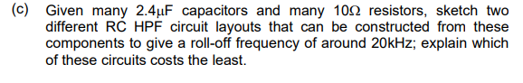 (c) Given many 2.4μF capacitors and many 100 resistors, sketch two
different RC HPF circuit layouts that can be constructed from these
components to give a roll-off frequency of around 20kHz; explain which
of these circuits costs the least.