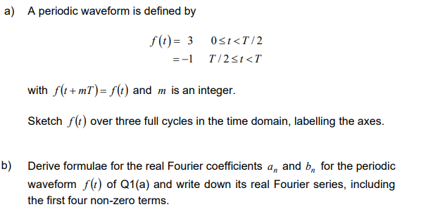 a) A periodic waveform is defined by
f(t) = 3
= -1
0<t<T/2
T/2≤t<T
with f(t+mT) = f(t) and m is an integer.
Sketch f(t) over three full cycles in the time domain, labelling the axes.
b) Derive formulae for the real Fourier coefficients a,, and b, for the periodic
waveform f(t) of Q1(a) and write down its real Fourier series, including
the first four non-zero terms.