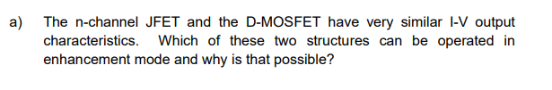 a) The n-channel JFET and the D-MOSFET have very similar I-V output
characteristics. Which of these two structures can be operated in
enhancement mode and why is that possible?