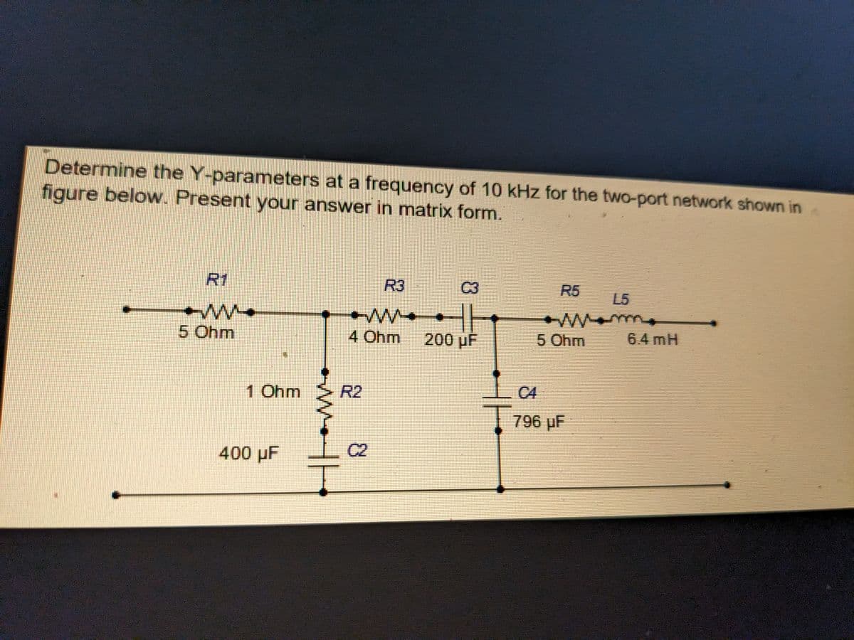 Determine the Y-parameters at a frequency of 10 kHz for the two-port network shown in
figure below. Present your answer in matrix form.
R1
ww
5 Ohm
1 Ohm
400 µF
8
4 Ohm 200 µF
&
HE
5 Ohm
796 µF
L5