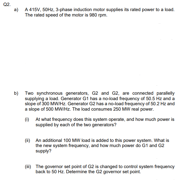 Q2.
a)
A 415V, 50Hz, 3-phase induction motor supplies its rated power to a load.
The rated speed of the motor is 980 rpm.
b)
Two synchronous generators, G2 and G2, are connected parallelly
supplying a load. Generator G1 has a no-load frequency of 50.5 Hz and a
slope of 300 MW/Hz. Generator G2 has a no-load frequency of 50.2 Hz and
a slope of 500 MW/Hz. The load consumes 250 MW real power.
(i)
At what frequency does this system operate, and how much power is
supplied by each of the two generators?
(ii) An additional 100 MW load is added to this power system. What is
the new system frequency, and how much power do G1 and G2
supply?
(iii) The governor set point of G2 is changed to control system frequency
back to 50 Hz. Determine the G2 governor set point.