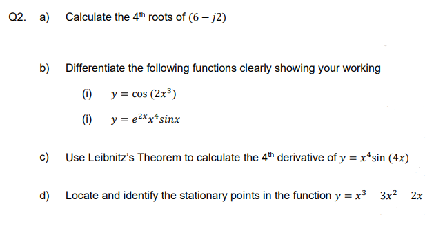 Q2. a) Calculate the 4th roots of (6-j2)
b)
Differentiate the following functions clearly showing your working
(i)
y = cos (2x³)
(i)
y = e²xx¹ sinx
c)
Use Leibnitz's Theorem to calculate the 4th derivative of y = x^sin(4x)
d)
Locate and identify the stationary points in the function y = x³ - 3x² - 2x