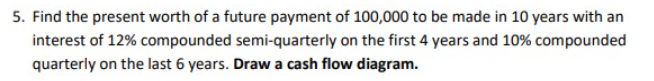 5. Find the present worth of a future payment of 100,000 to be made in 10 years with an
interest of 12% compounded semi-quarterly on the first 4 years and 10% compounded
quarterly on the last 6 years. Draw a cash flow diagram.