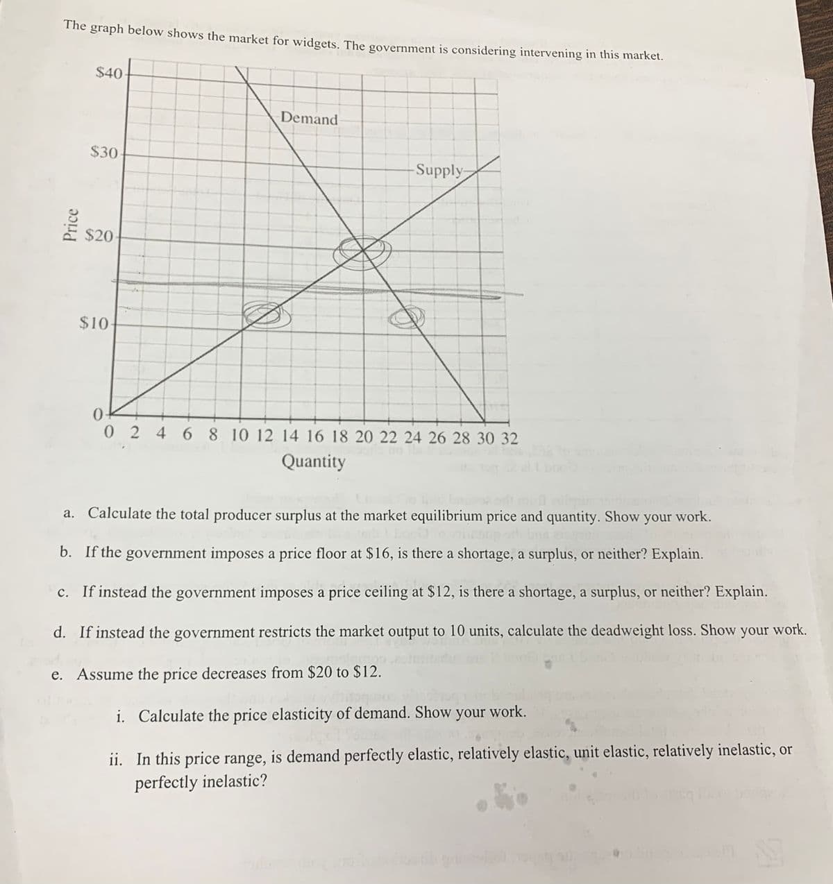 The graph below shows the market for widgets. The government is considering intervening in thiS market.
$40
Demand
$30
Supply
$20
$10
02 4 6 8 10 12 14 16 18 20 22 24 26 28 30 32
Quantity
Calculate the total producer surplus at the market equilibrium price and quantity. Show your work.
b. If the government imposes a price floor at $16, is there a shortage, a surplus, or neither? Explain.
c. If instead the government imposes a price ceiling at $12, is there a shortage, a surplus, or neither? Explain.
d. If instead the government restricts the market output to 10 units, calculate the deadweight loss. Show
your
work.
e. Assume the price decreases from $20 to $12.
i. Calculate the price elasticity of demand. Show your work.
ii. In this price range, is demand perfectly elastic, relatively elastic, unit elastic, relatively inelastic, or
perfectly inelastic?
Price
a.
