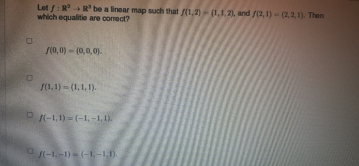 Let f: R2 R³ be a linear map such that ƒ(1, 2) = (1,1,2), and ƒ(2, 1) = (2,2,1). Then
→
which equalitie are correct?
f(0,0) = (0,0,0).
f(1, 1) = (1, 1, 1).
© ƒ(-1,1) = (-1,-1, 1).
|© ƒ(-1,-1) = (-1.–1,1).