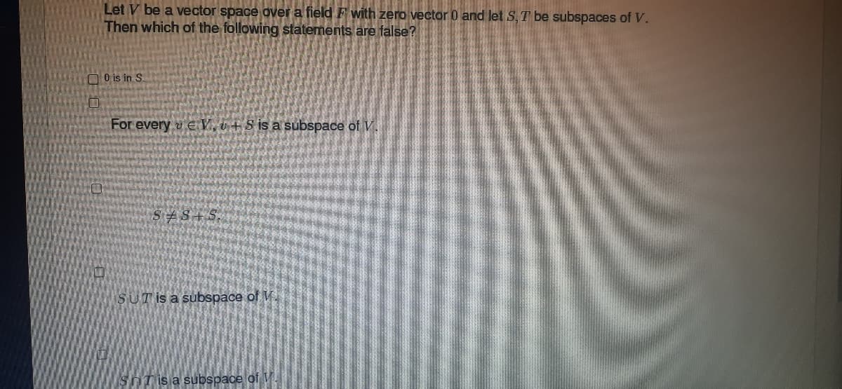 Let V be a vector space over a field F with zero vector 0 and let S, T be subspaces of V.
Then which of the following statements are false?
0 is in S.
For every EV,+Sis a subspace of V
S+S+
SUT is a subspace of W
SnT is a subspace of V.