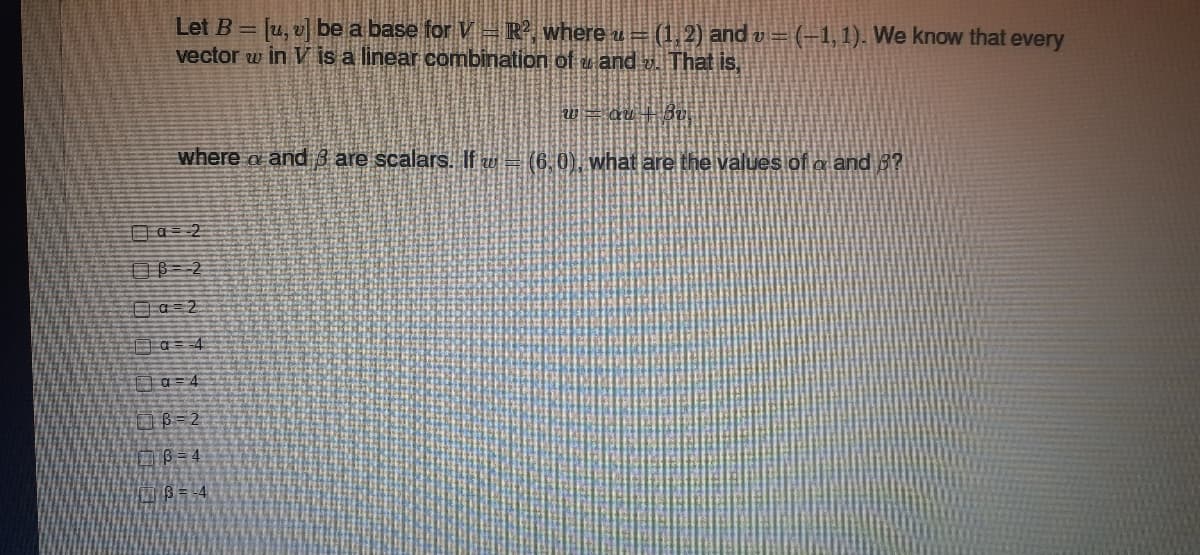 Let B = [u, v] be a base for VR², where u = (1, 2) and v = (-1, 1). We know that every
vector w in V is a linear combination of and . That is,
w=au + Bu
where a and 8 are scalars. If w = (6,0), what are the values of a and 8?
1237
a=2
182
a=2
a = 4
a=4
-β=2
B=4