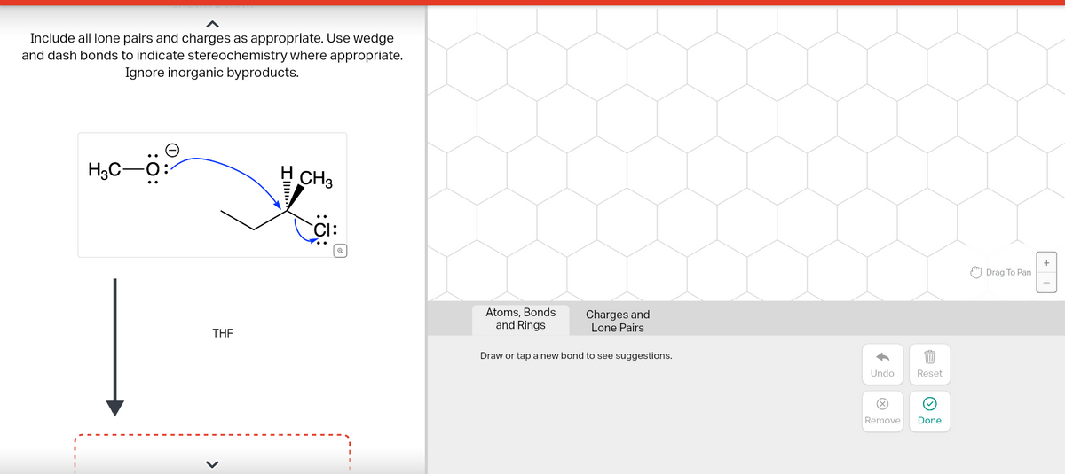 Include all lone pairs and charges as appropriate. Use wedge
and dash bonds to indicate stereochemistry where appropriate.
Ignore inorganic byproducts.
H3C-O
THE
>
I
CH3
Atoms, Bonds
and Rings
Charges and
Lone Pairs
Draw or tap a new bond to see suggestions.
Undo
Reset
Remove Done
Drag To Pan
+