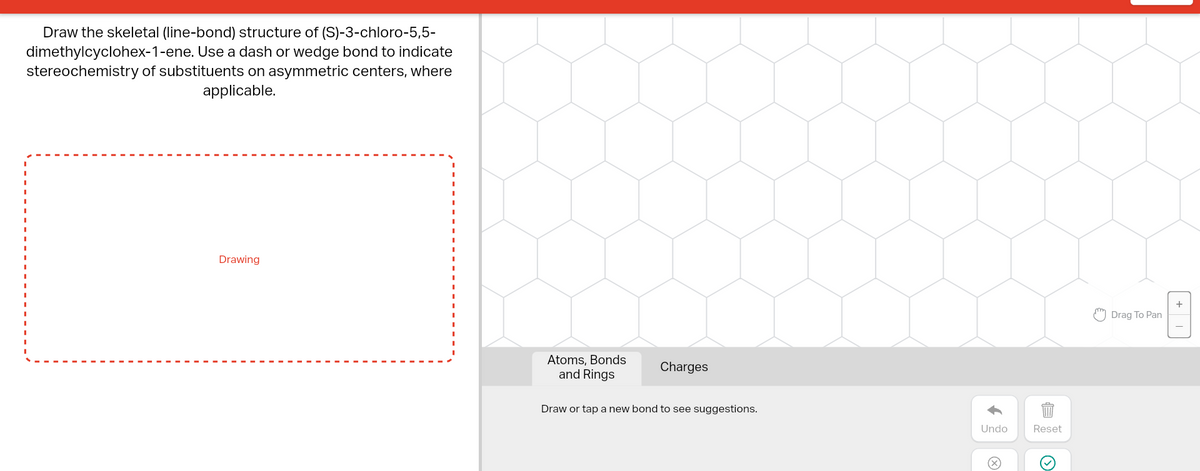 Draw the skeletal (line-bond) structure of (S)-3-chloro-5,5-
dimethylcyclohex-1-ene. Use a dash or wedge bond to indicate
stereochemistry of substituents on asymmetric centers, where
applicable.
Drawing
Atoms, Bonds
and Rings
Charges
Draw or tap a new bond to see suggestions.
Undo
Reset
(
E
Drag To Pan
+