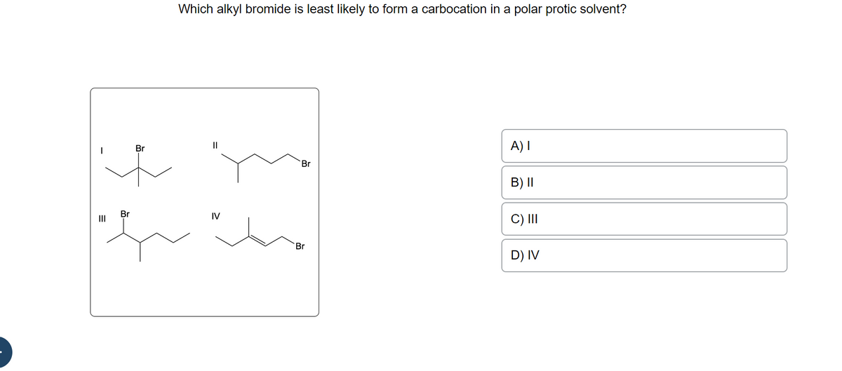 |||
Br
+
Br
Which alkyl bromide is least likely to form a carbocation in a polar protic solvent?
IV
Br
Br
A) I
B) II
C) III
D) IV