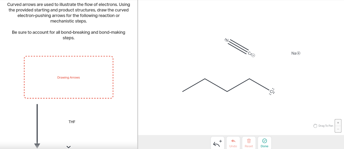 Curved arrows are used to illustrate the flow of electrons. Using
the provided starting and product structures, draw the curved
electron-pushing arrows for the following reaction or
mechanistic steps.
Be sure to account for all bond-breaking and bond-making
steps.
Drawing Arrows
THE
>
Ĵ.
+
↑
Undo
C:O
Reset
Done
::
Na+
Drag To Pan
+