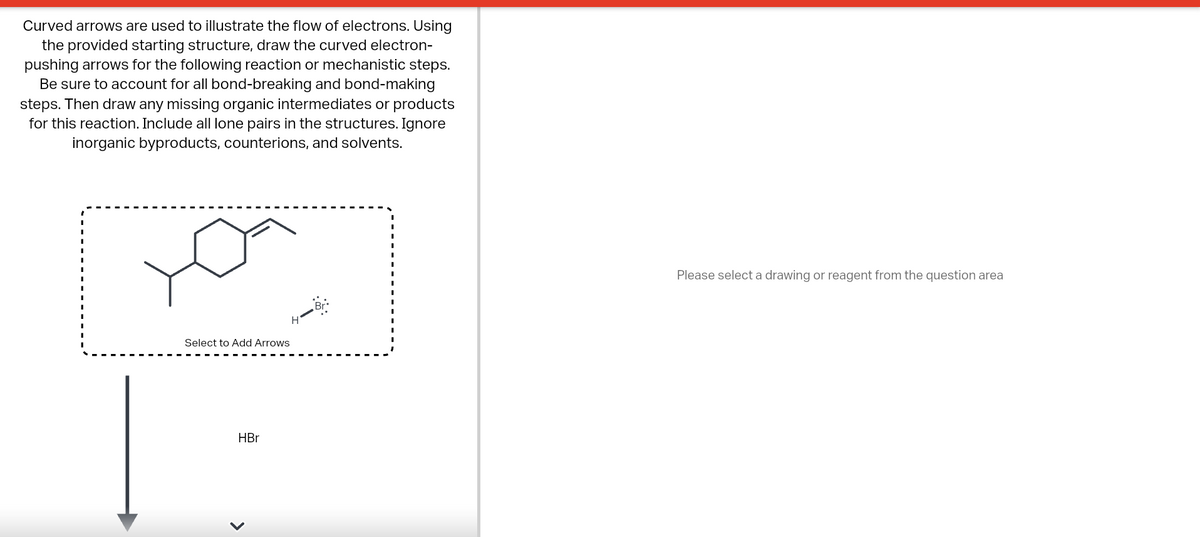 Curved arrows are used to illustrate the flow of electrons. Using
the provided starting structure, draw the curved electron-
pushing arrows for the following reaction or mechanistic steps.
Be sure to account for all bond-breaking and bond-making
steps. Then draw any missing organic intermediates or products
for this reaction. Include all lone pairs in the structures. Ignore
inorganic byproducts, counterions, and solvents.
Select to Add Arrows
HBr
<
H
Please select a drawing or reagent from the question area