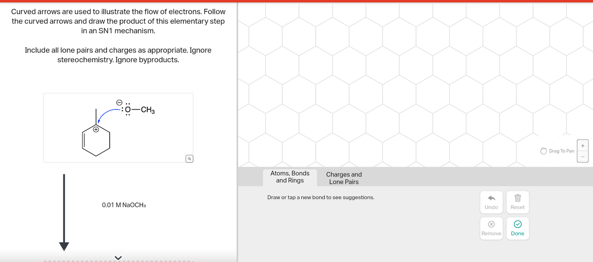 Curved arrows are used to illustrate the flow of electrons. Follow
the curved arrows and draw the product of this elementary step
in an SN1 mechanism.
Include all lone pairs and charges as appropriate. Ignore
stereochemistry. Ignore byproducts.
Ⓒ
-CH3
0.01 M NaOCH3
Atoms, Bonds
and Rings
Charges and
Lone Pairs
Draw or tap a new bond to see suggestions.
Undo Reset
Remove Done
Drag To Pan
+