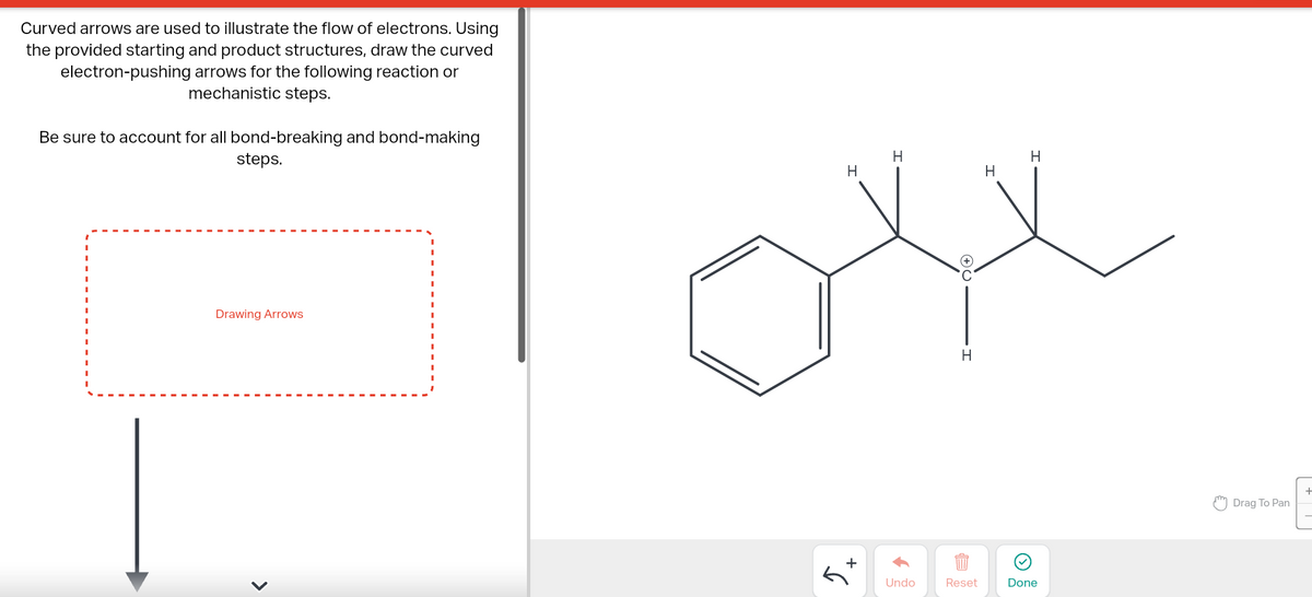 Curved arrows are used to illustrate the flow of electrons. Using
the provided starting and product structures, draw the curved
electron-pushing arrows for the following reaction or
mechanistic steps.
Be sure to account for all bond-breaking and bond-making
steps.
Drawing Arrows
>
H
+
H
↑
Undo
H
Reset
H
H
Done
Drag To Pan
+