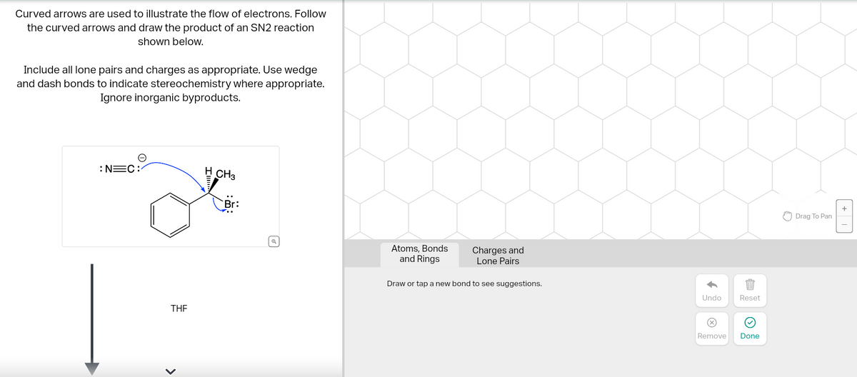 Curved arrows are used to illustrate the flow of electrons. Follow
the curved arrows and draw the product of an SN2 reaction
shown below.
Include all lone pairs and charges as appropriate. Use wedge
and dash bonds to indicate stereochemistry where appropriate.
Ignore inorganic byproducts.
: N=C:
THE
<
H CH3
Q
Atoms, Bonds
and Rings
Charges and
Lone Pairs
Draw or tap a new bond to see suggestions.
Undo
Ⓒ
Reset
Remove Done
Drag To Pan
+