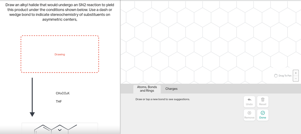 Draw an alkyl halide that would undergo an SN2 reaction to yield
this product under the conditions shown below. Use a dash or
wedge bond to indicate stereochemistry of substituents on
asymmetric centers,
Drawing
CH3CO₂K
THE
Atoms, Bonds
and Rings
Charges
Draw or tap a new bond to see suggestions.
Undo
Remove
Reset
Done
Drag To Pan
+