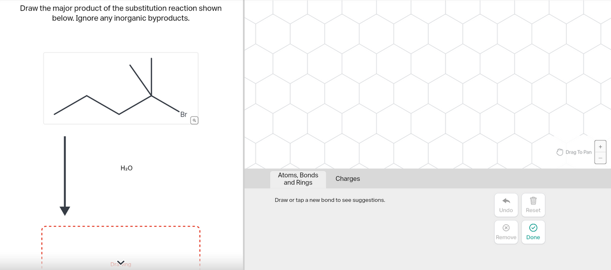 Draw the major product of the substitution reaction shown
below. Ignore any inorganic byproducts.
H₂O
Drawing
Br
Atoms, Bonds
and Rings
Charges
Draw or tap a new bond to see suggestions.
Undo
Ⓒ
Reset
Remove Done
Drag To Pan
+