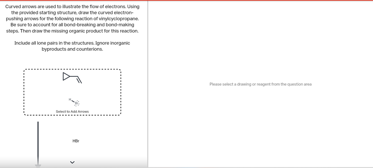 Curved arrows are used to illustrate the flow of electrons. Using
the provided starting structure, draw the curved electron-
pushing arrows for the following reaction of vinylcyclopropane.
Be sure to account for all bond-breaking and bond-making
steps. Then draw the missing organic product for this reaction.
Include all lone pairs in the structures. Ignore inorganic
byproducts and counterions.
Select to Add Arrows
HBr
<
Please select a drawing or reagent from the question area