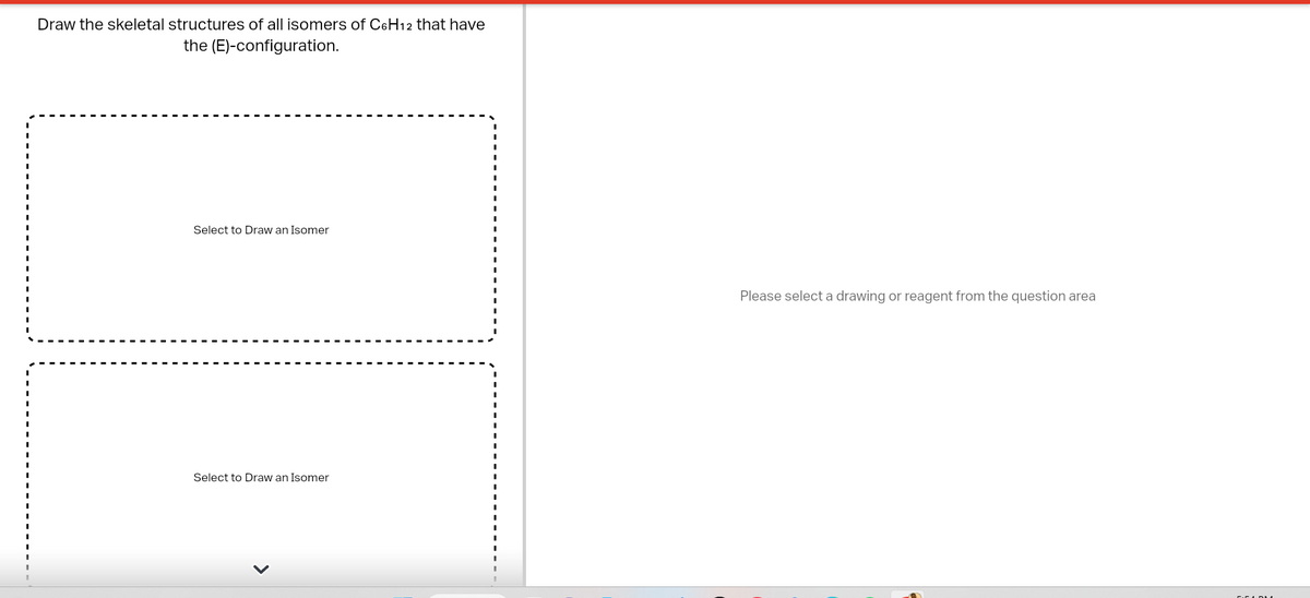 Draw the skeletal structures of all isomers of C6H12 that have
the (E)-configuration.
Select to Draw an Isomer
Select to Draw an Isomer
Please select a drawing or reagent from the question area