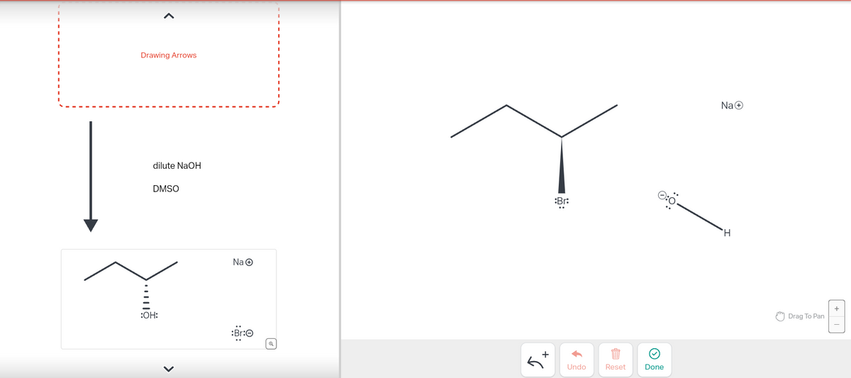 Drawing Arrows
dilute NaOH
DMSO
:OH:
>
Na Ⓒ
:Br:
:Br:
Undo
Reset
Done
Na+
H
"Drag To Pan
+