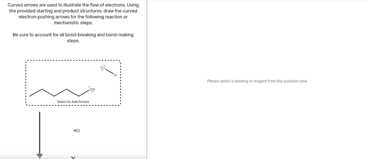 Curved arrows are used to illustrate the flow of electrons. Using
the provided starting and product structures, draw the curved
electron-pushing arrows for the following reaction or
mechanistic steps.
Be sure to account for all bond-breaking and bond-making
steps.
Select to Add Arrows
HCI
<
OH
Please select a drawing or reagent from the question area