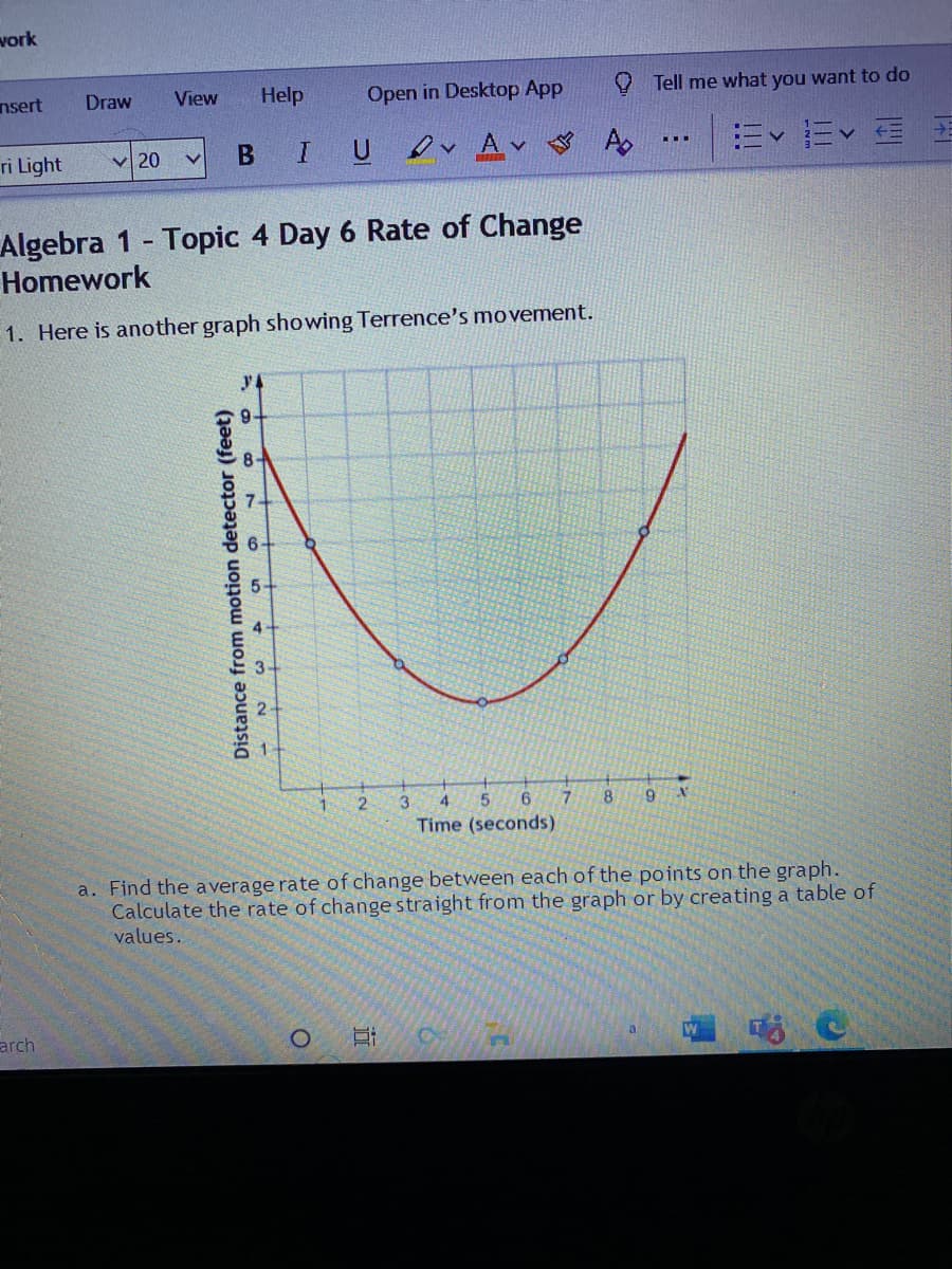 vork
nsert
Draw
View
Help
Open in Desktop App
Tell me what you want to do
B
IU vAv A
Ev Ev E E
...
ri Light
V 20
Algebra 1 - Topic 4 Day 6 Rate of Change
Homework
1. Here is another graph showing Terrence's movement.
y4
5-
4.
2.
3.
4
8
Time (seconds)
a. Find the average rate of change between each of the points on the graph.
Calculate the rate of changestraight from the graph or by creating a table of
values.
arch
Distance from motion detector (feet)
