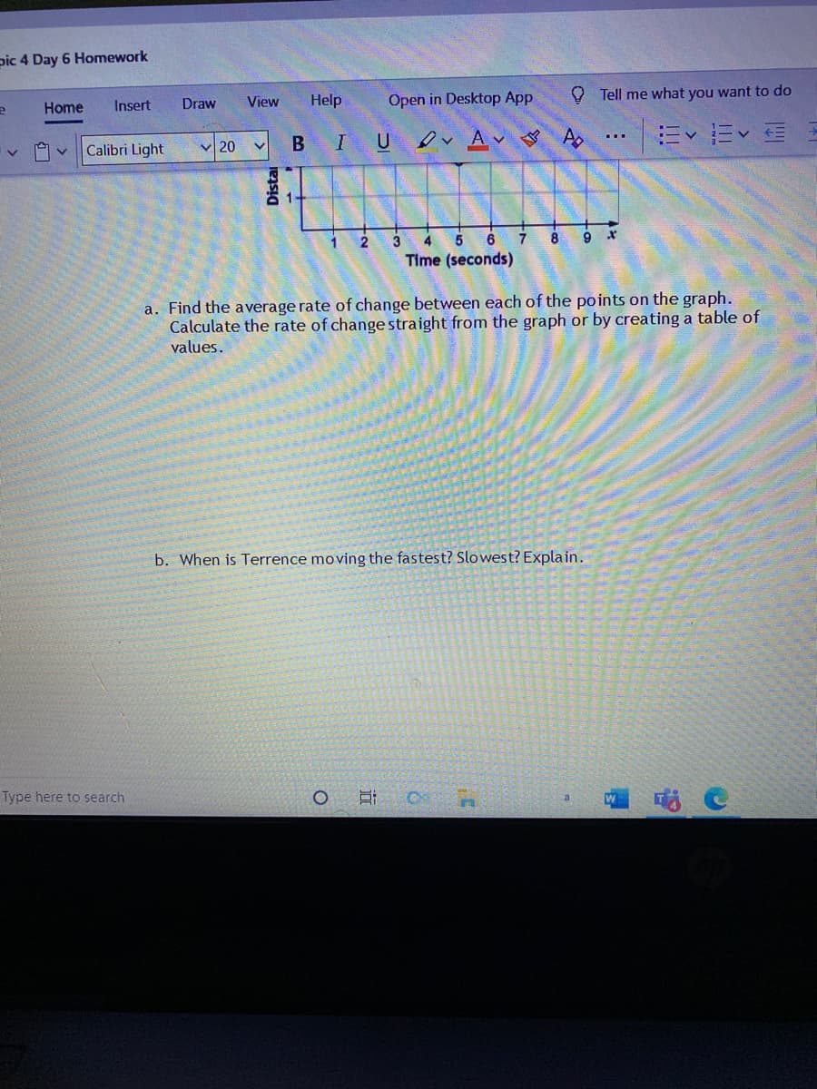 pic 4 Day 6 Homework
Home
Insert
Draw
View
Help
Open in Desktop App
O Tell me what you want to do
Calibri Light
v 20
B
IU A
...
4
7.
8
9.
Time (seconds)
a. Find the average rate of change between each of the po ints on the graph.
Calculate the rate of change straight from the graph or by creating a table of
values.
b. When is Terrence moving the fastest? Slowest? Explain.
Type here to search
W
Distai
近
