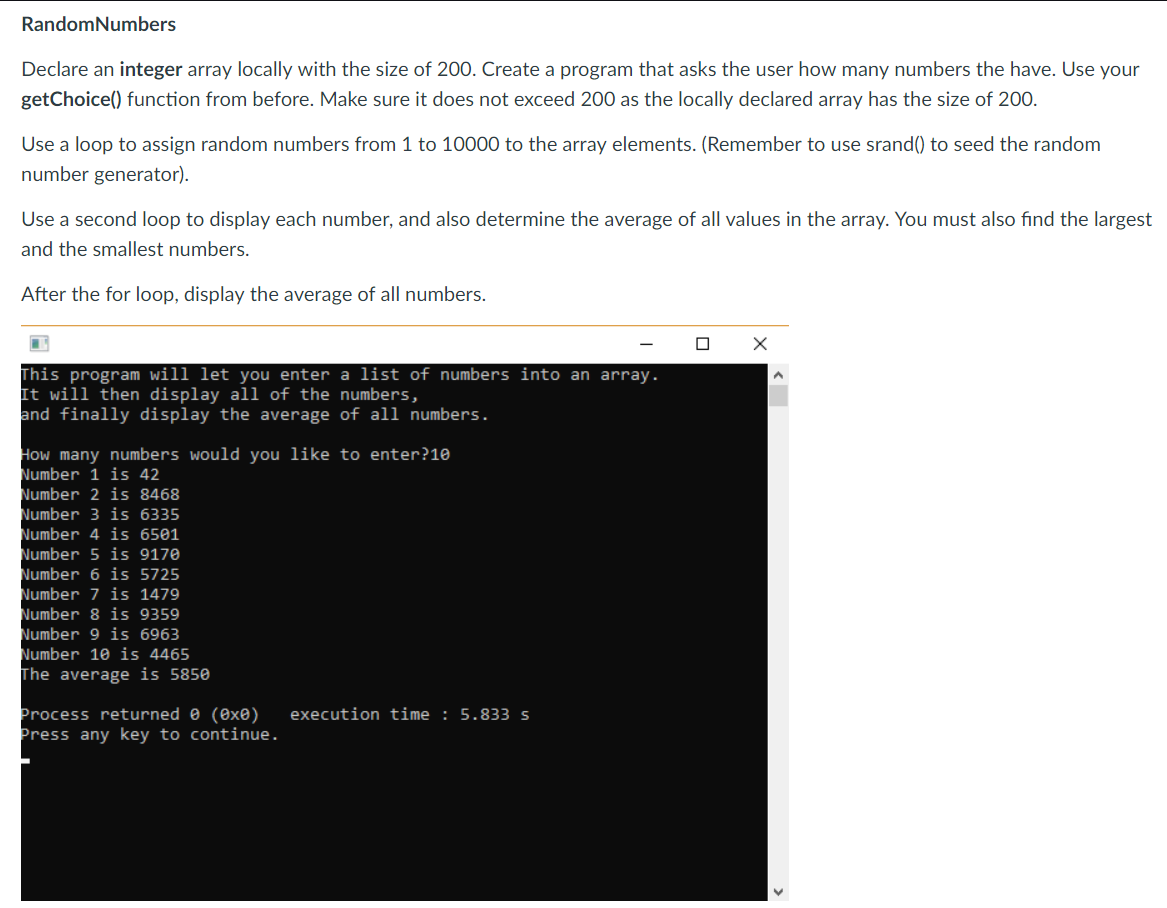 RandomNumbers
Declare an integer array locally with the size of 200. Create a program that asks the user how many numbers the have. Use your
getChoice) function from before. Make sure it does not exceed 200 as the locally declared array has the size of 200
Use a loop to assign random numbers from 1 to 10000 to the array elements. (Remember to use srand) to seed the random
number generator).
Use a second loop to display each number, and also determine the average of all values in the array. You must also find the largest
and the smallest numbers
After the for loop, display the average of all numbers.
This program will let you enter a list of numbers into an array.
It will then display all of the numbers,
and finally display the average of all numbers.
ow many numbers would you like to enter?1e
lumber 1 is 42
lumber 2 is 8468
lumber 3 is 6335
lumber 4 is 6501
lumber 5 is 9170
lumber 6 is 5725
lumber7 is 1479
lumber 8 is 9359
lumber 9 is 6963
lumber 10 is 4465
The average is 5850
rocess returned e (0xe) execution time 5.833 s
ress any key to continue.
