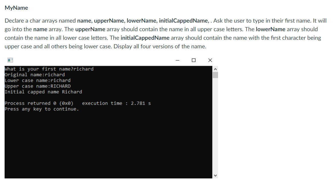 MyName
Declare a char arrays named name, upperName, lowerName, initialCappedName,. Ask the user to type in their first name. It will
go into the name array. The upperName array should contain the name in all upper case letters. The lowerName array should
contain the name in all lower case letters. The initialCappedName array should contain the name with the first character being
upper case and all others being lower case. Display all four versions of the name.
hat is your first name?richard
Driginal name:richard
Lower case name:richard
Upper case name RICHARD
Initial capped name Richard
rocess returned θ (exe) execution time : 2.781 s
ress any key to continue.
