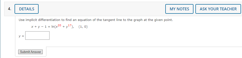 4.
DETAILS
Use implicit differentiation to find an equation of the tangent line to the graph at the given point.
x + y - 1 = In(x20 +y¹7), (1, 0)
y =
MY NOTES
Submit Answer
ASK YOUR TEACHER