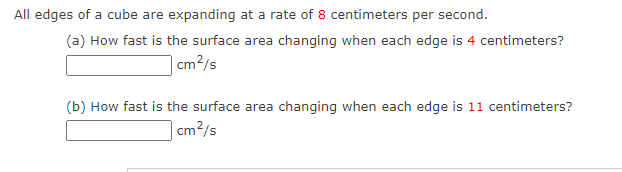 All edges of a cube are expanding at a rate of 8 centimeters per second.
(a) How fast is the surface area changing when each edge is 4 centimeters?
cm²/s
(b) How fast is the surface area changing when each edge is 11 centimeters?
cm²/s