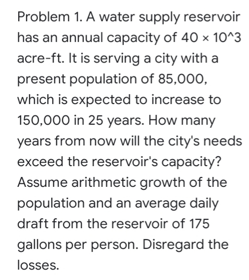 Problem 1. A water supply reservoir
has an annual capacity of 40 × 10^3
acre-ft. It is serving a city with a
present population of 85,000,
which is expected to increase to
150,000 in 25 years. How many
years from now will the city's needs
exceed the reservoir's capacity?
Assume arithmetic growth of the
population and an average daily
draft from the reservoir of 175
gallons per person. Disregard the
losses.
