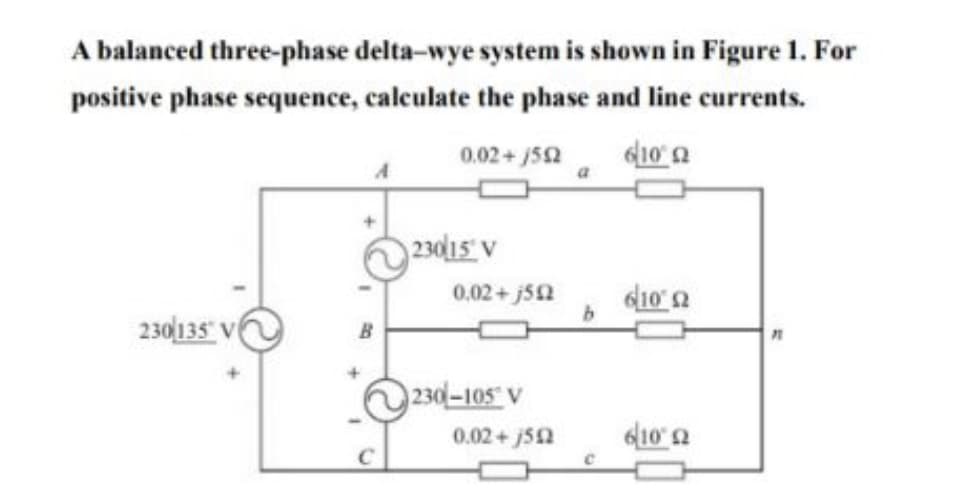 A balanced three-phase delta-wye system is shown in Figure 1. For
positive phase sequence, calculate the phase and line currents.
0.02+ j52
23015 V
0,02+ j52
230 135 V
B
230-105 V
0.02+j52
610'a
