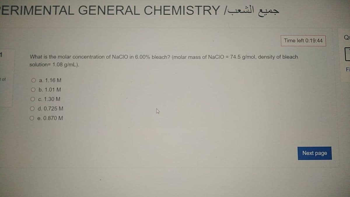 ERIMENTAL GENERAL CHEMISTRY /ill
Q
Time left 0:19:44
What is the molar concentration of NaCIO in 6.00% bleach? (molar mass of NaCIO = 74.5 g/mol, density of bleach
solution= 1.08 g/mL).
C
Fi
t of
O a. 1.16 M
O b. 1.01 M
O c. 1.30 M
O d. 0.725 M
O e. 0.870 M
Next page
