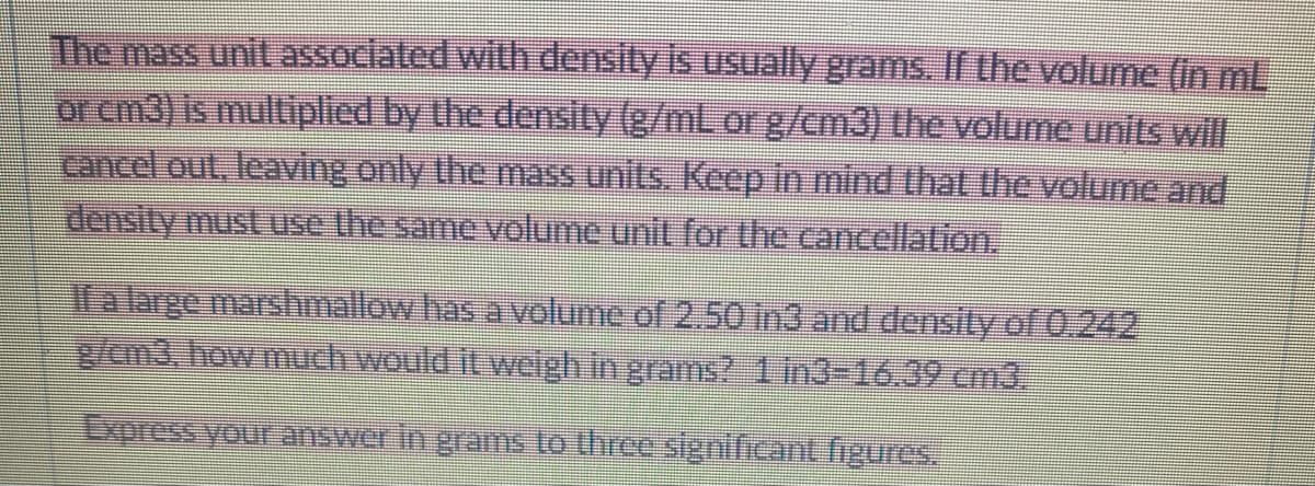 The mass unit associated with density is usually grams. If the volume (in ml
or cm3) is multiplied by the density (g/mL or g/cm3) the volume units will
cancel out, leaving only the mass units. Keep in mind that the volume and
density must use the same volume unit for the cancellation.
If a large marshmallow has a volume of 2.50 in3 and density of 0.242
g/em3, how much would it weigh in grams? 1 in3=16.39 cm3.
Express your answer in grams to three significant figures.