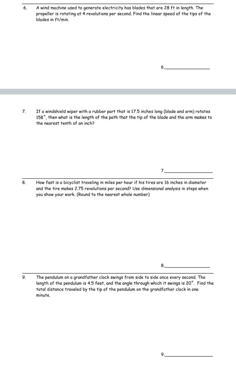 **Problem Set on Rotational Motion**

This problem set focuses on the principles of rotational motion. Solve the following problems using appropriate formulae and steps. Carefully note down your process and round your final answers as directed.

6. **Wind Machine Blade Speed Calculation**
   A wind machine used to generate electricity has blades that are 28 ft in length. The propeller is rotating at 4 revolutions per second. Find the linear speed of the tips of the blades in ft/min.
   
   \[ \text{Answer: } \underline{\hspace{100pt}} \]

7. **Windshield Wiper Path Length**
   If a windshield wiper with a rubber part that is 17.5 inches long (blade and arm) rotates 158°, then what is the length of the path that the tip of the blade and the arm makes to the nearest tenth of an inch?
   
   \[ \text{Answer: } \underline{\hspace{100pt}} \]

8. **Bicyclist Speed Calculation**
   How fast is a bicyclist traveling in miles per hour if his tires are 16 inches in diameter and the tire makes 2.75 revolutions per second? Use dimensional analysis in steps when you show your work. (Round to the nearest whole number)
   
   \[ \text{Answer: } \underline{\hspace{100pt}} \]

9. **Grandfather Clock Pendulum Distance**
   The pendulum on a grandfather clock swings from side to side once every second. The length of the pendulum is 4.5 feet, and the angle through which it swings is 20°. Find the total distance traveled by the tip of the pendulum on the grandfather clock in one minute.
   
   \[ \text{Answer: } \underline{\hspace{100pt}} \]

Students are encouraged to review the concepts of angular velocity, linear velocity, and dimensional analysis, ensuring thorough understanding and accurate calculations.