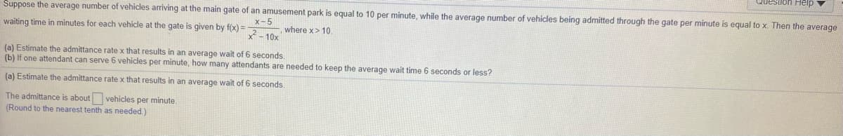 Question Heip
Suppose the average number of vehicles arriving at the main gate of an amusement park is equal to 10 per minute, while the average number of vehicles being admitted through the gate per minute is equal to x. Then the average
x-5
where x> 10.
- 10x
waiting time in minutes for each vehicle at the gate is given by f(x) =
(a) Estimate the admittance rate x that results in an average wait of 6 seconds.
(b) If one attendant can serve 6 vehicles per minute, how many attendants are needed to keep the average wait time 6 seconds or less?
(a) Estimate the admittance rate x that results in an average wait of 6 seconds.
The admittance is about vehicles per minute.
(Round to the nearest tenth as needed.)
