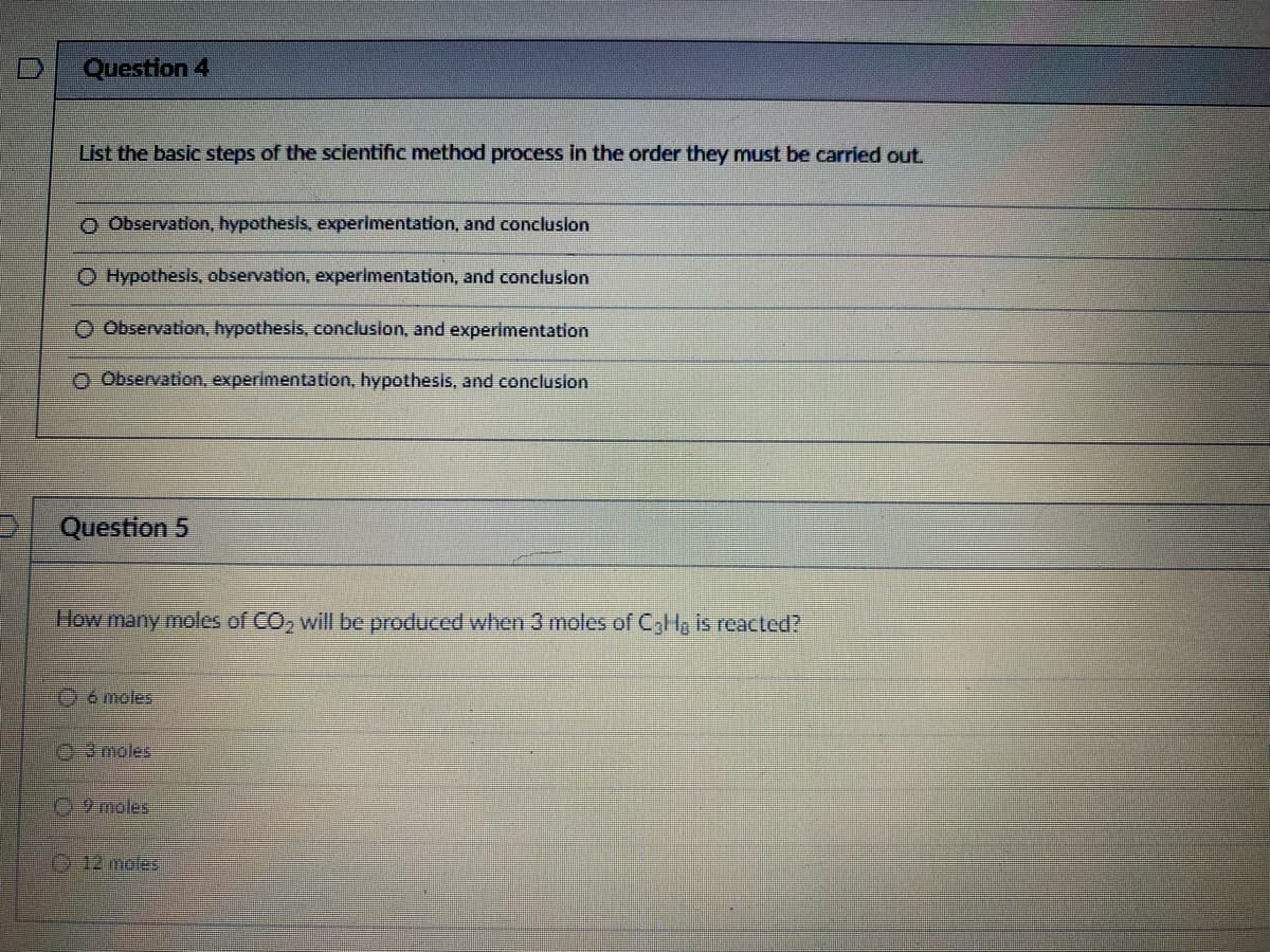 Question 4
List the basic steps of the scientific method process in the order they must be carried out.
O Observation, hypothesis, experimentation, and conclusion
O Hypothesis, observation, experimentation, and conclusion
O Observation, hypothesis, conclusion, and experimentation
O Observation, experimentation, hypothesis, and conclusion
Question 5
How many moles of CO₂ will be produced when 3 moles of C₂H₂ is reacted?
6 moles
3 moles
9 moles
12 moles