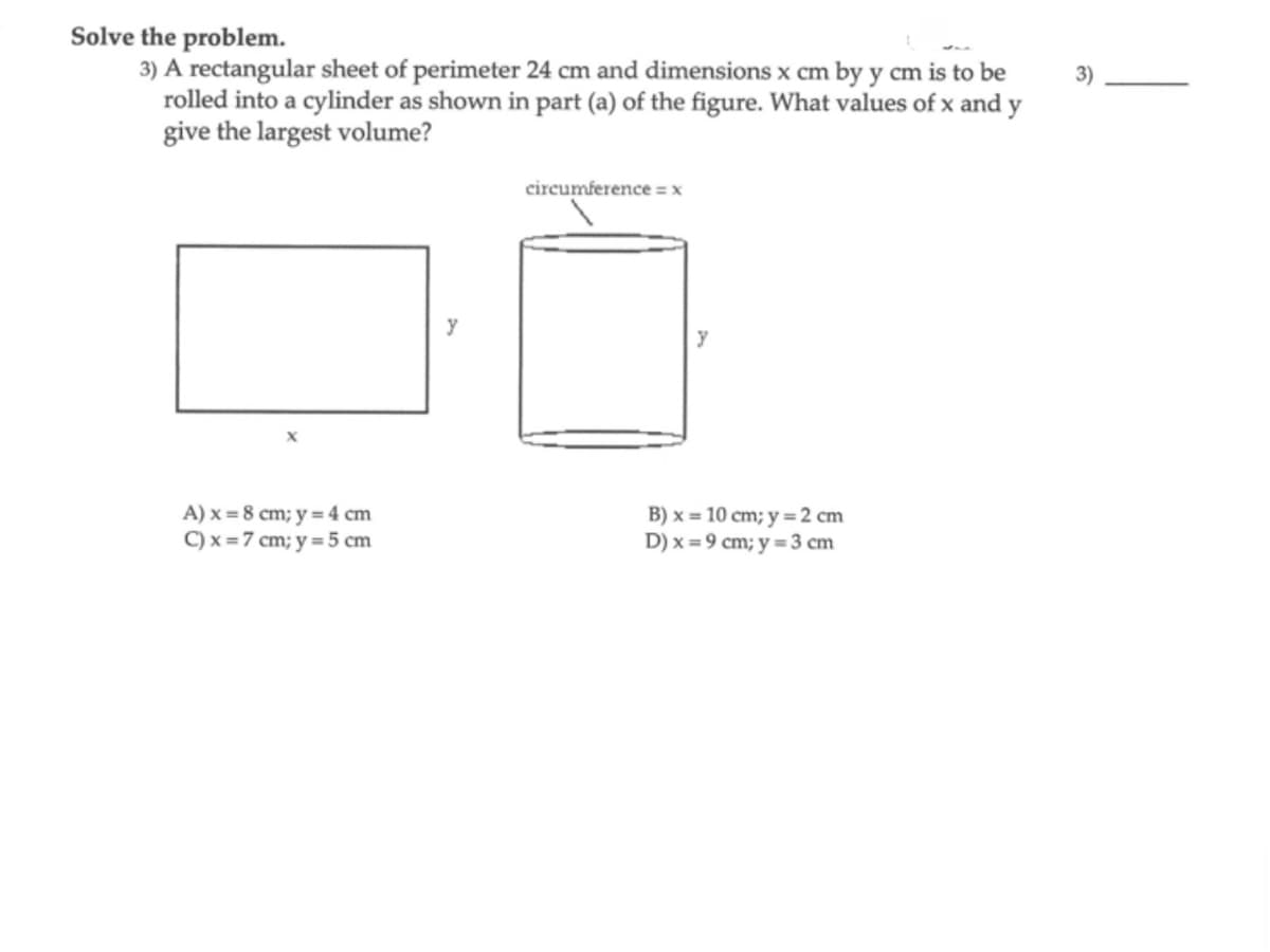 Solve the problem.
3) A rectangular sheet of perimeter 24 cm and dimensions x cm by y cm is to be
rolled into a cylinder as shown in part (a) of the figure. What values of x and y
give the largest volume?
A) x = 8 cm; y = 4 cm
C) x = 7 cm; y = 5 cm
y
circumference = x
B) x = 10 cm; y = 2 cm
D) x = 9 cm; y = 3 cm
3)