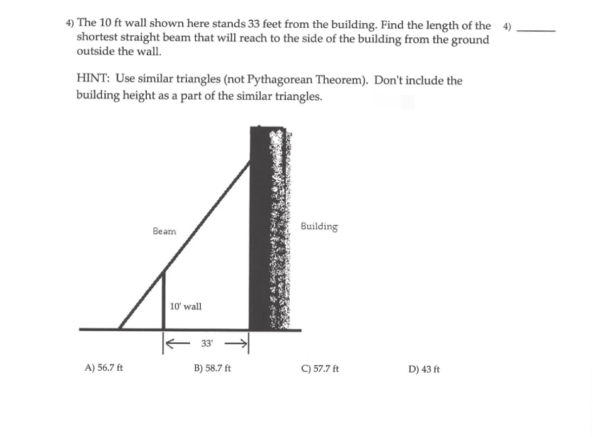 4) The 10 ft wall shown here stands 33 feet from the building. Find the length of the 4)
shortest straight beam that will reach to the side of the building from the ground
outside the wall.
HINT: Use similar triangles (not Pythagorean Theorem). Don't include the
building height as a part of the similar triangles.
A) 56.7 ft
Beam
10' wall
33'
B) 58.7 ft
Building
C) 57.7 ft
D) 43 ft