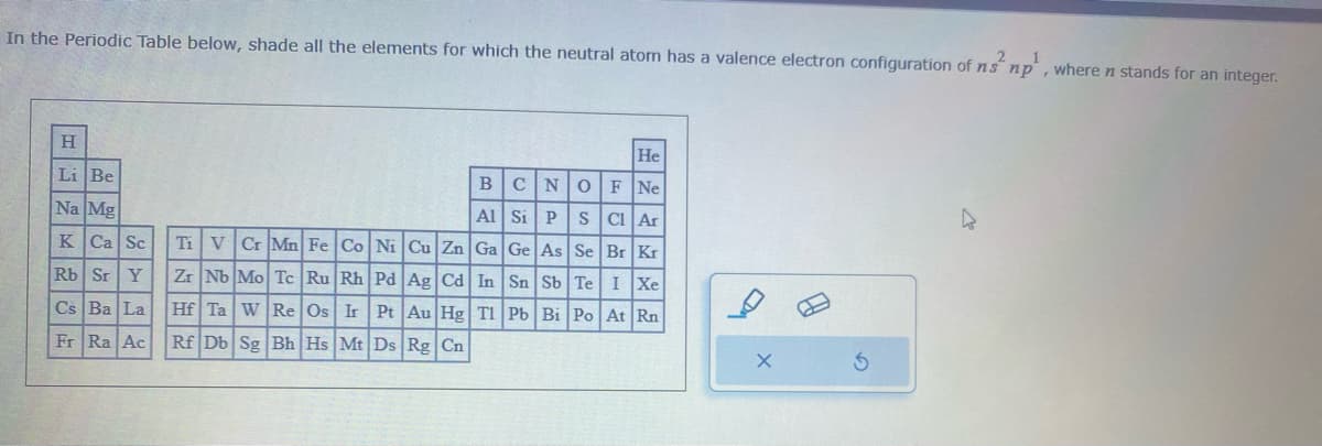 In the Periodic Table below, shade all the elements for which the neutral atom has a valence electron configuration of ns² np, where n stands for an integer.
H
Li Be
Na Mg
K Ca Sc
Rb Sr Y
Cs Ba La
Fr Ra Ac
He
BCN O F Ne
Al
Si P S Cl Ar
Ti V Cr Mn Fe Co Ni Cu Zn Ga Ge As Se Br Kr
Zr Nb Mo Tc Ru Rh Pd Ag Cd In Sn Sb Te I Xe
Hf Ta W Re Os Ir Pt Au Hg Tl Pb Bi Po At Rn
Rf Db Sg Bh Hs Mt Ds Rg Cn
X