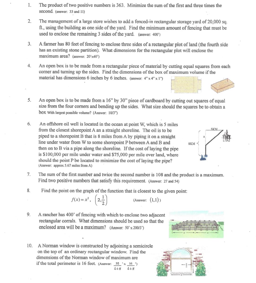 1.
2.
4.
3.
A farmer has 80 feet of fencing to enclose three sides of a rectangular plot of land (the fourth side
has an existing stone partition). What dimensions for the rectangular plot will enclose the
maximum area? (answer: 20¹x40¹)
5.
6.
7.
8.
The product of two positive numbers is 363. Minimize the sum of the first and three times the
second. (answer: 33 and 11)
9.
The management of a large store wishes to add a fenced-in rectangular storage yard of 20,000 sq.
ft., using the building as one side of the yard. Find the minimum amount of fencing that must be
used to enclose the remaining 3 sides of the yard. (answer: 400¹)
An open box is to be made from a rectangular piece of material by cutting equal squares from each
corner and turning up the sides. Find the dimensions of the box of maximum volume if the
material has dimensions 6 inches by 6 inches. (answer: 4" x 4" x 1")
An open box is to be made from a 16" by 30" piece of cardboard by cutting out squares of equal
size from the four corners and bending up the sides. What size should the squares be to obtain a
box with largest possible volume? (Answer: 10/3")
An offshore oil well is located in the ocean at point W, which is 5 miles
from the closest shorepoint A an a straight shoreline. The oil is to be
piped to a shorepoint B that is 8 miles from A by piping it on a straight
line under water from W to some shorepoint P between A and B and
then on to B via a pipe along the shoreline. If the cost of laying the pipe
is $100,000 per mile under water and $75,000 per mile over land, where
should the point P be located to minimize the cost of laying the pipe?
(Answer: approx 5.67 miles from A)
Find the point on the graph of the function that is closest to the given point:
f(x)=x², (2, 1)
(Answer: (1,1))
The sum of the first number and twice the second number is 108 and the product is a maximum.
Find two positive numbers that satisfy this requirement. (Answer: 27 and 54)
A rancher has 400' of fencing with which to enclose two adjacent
rectangular corrals. What dimensions should be used so that the
enclosed area will be a maximum? (Answer: 50' x 200/3')
8KM
10. A Norman window is constructed by adjoining a semicircle
on the top of an ordinary rectangular window. Find the
dimensions of the Norman window of maximum are
if the total perimeter is 16 feet. (Answer: 32 x 16')
4+π 4+π
SKM