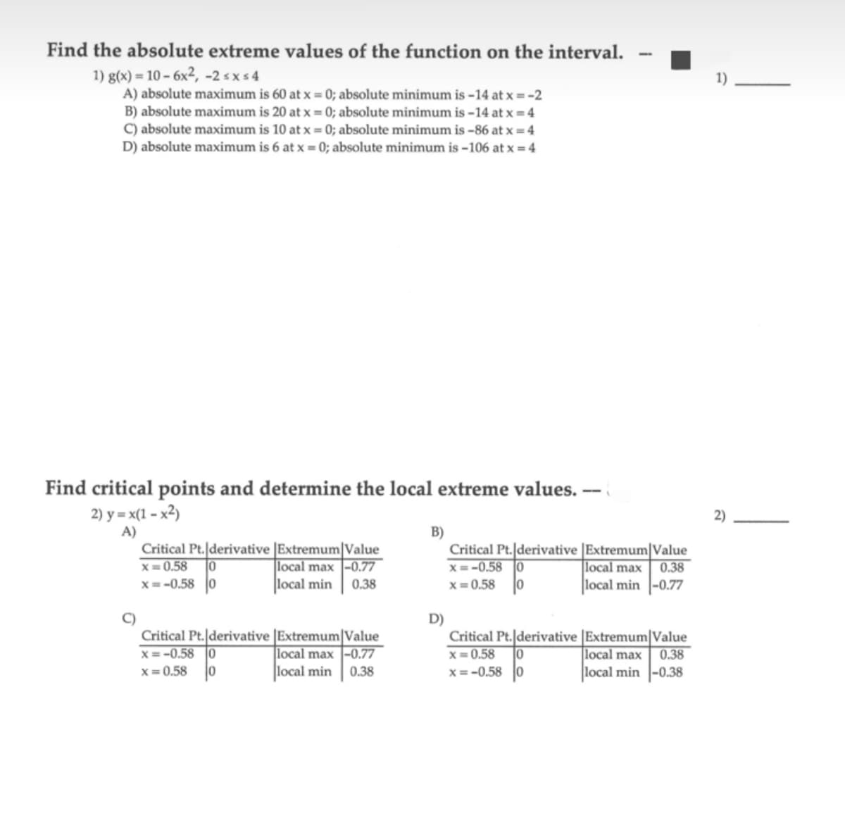 Find the absolute extreme values of the function on the interval.
1) g(x) = 10-6x², -2 ≤x≤4
A) absolute maximum is 60 at x = 0; absolute minimum is -14 at x = -2
B) absolute maximum is 20 at x = 0; absolute minimum is -14 at x = 4
C) absolute maximum is 10 at x = 0; absolute minimum is-86 at x = 4
D) absolute maximum is 6 at x = 0; absolute minimum is -106 at x = 4
Find critical points and determine the local extreme values. --
2) y=x(1-x²)
A)
Critical Pt. derivative Extremum Value
x=0.58 10
local max -0.77
x=-0.58 0
local min 0.38
Critical Pt. derivative [Extremum Value
x=-0.58 0
local max -0.77
x=0.58 10
local min 0.38
B)
D)
Critical Pt. derivative
x=-0.58 0
x=0.58
Critical Pt. derivative
x=0.58
0
x=-0.58 0
Extremum Value
local max 0.38
local min -0.77
Extremum Value
local max
0.38
local min -0.38
1)
2)