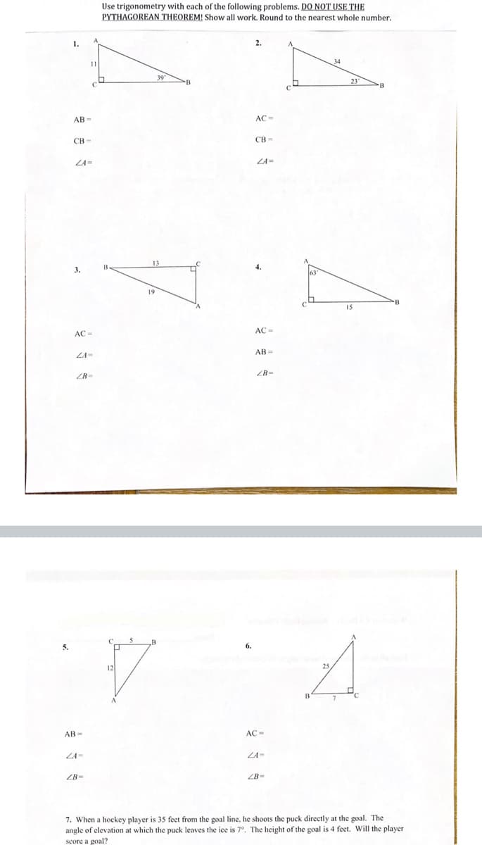 **Title: Trigonometry Problems for Educational Practice**

**Instructions:** 
Use trigonometry with each of the following problems. **DO NOT USE THE PYTHAGOREAN THEOREM!** Show all work. Round to the nearest whole number.

---

**Problem 1:**
- Diagram: Right triangle with legs AC = 11 units, angle ∠C = 39°.
- Find:
  - AB = 
  - CB = 
  - ∠A = 

**Problem 2:**
- Diagram: Right triangle with leg AC = 34 units, angle ∠C = 23°.
- Find:
  - AC =
  - CB =
  - ∠A =

**Problem 3:**
- Diagram: Right triangle with one leg BC = 13 units, hypotenuse AB = 19 units.
- Find:
  - AC =
  - ∠A =
  - ∠B =

**Problem 4:**
- Diagram: Right triangle with leg CB = 15 units, angle ∠A = 63°.
- Find:
  - AC =
  - AB =
  - ∠B =

**Problem 5:**
- Diagram: Right triangle with leg AC = 12 units, leg AB = 5 units.
- Find:
  - AB =
  - ∠A =
  - ∠B =

**Problem 6:**
- Diagram: Right triangle with hypotenuse AB = 25 units, leg BC = 7 units.
- Find:
  - AC =
  - ∠A =
  - ∠B =

**Problem 7:**
When a hockey player is 35 feet from the goal line, he shoots the puck directly at the goal. The angle of elevation at which the puck leaves the ice is 7°. The height of the goal is 4 feet. Will the player score a goal?

---

**Explanation of Diagrams:**

Each problem is depicted with a diagram of a right triangle, illustrating the given lengths of sides and angles. The right angle is denoted by a square symbol at the vertex. The problems require the use of trigonometric functions (sine, cosine, tangent) to solve for the missing sides and angles, given the provided measurements.

- **Problem 1:** Triangle 1 is given with AC and an angle, requiring use of trigonometric ratios to find AB, CB