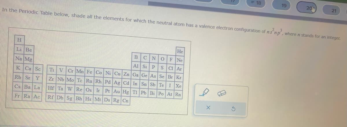 H
Li Be
Na Mg
K Ca Sc
Rb Sr Y
Cs Ba La
Fr Ra Ac
In the Periodic Table below, shade all the elements for which the neutral atom has a valence electron configuration of ns 'np³, where n stands for an integer.
He
F Ne
BCNO
Al Si P S
Cl Ar
Ti V Cr Mn Fe Co Ni Cu Zn Ga Ge As Se Br Kr
Zr Nb Mo Tc Ru Rh Pd Ag Cd In Sn Sb Te I Xe
Hf Ta W Re Os Ir Pt Au Hg Tl Pb Bi Po At Rn
Rf Db Sg Bh Hs Mt Ds Rg Cn
18
X
19
20
21