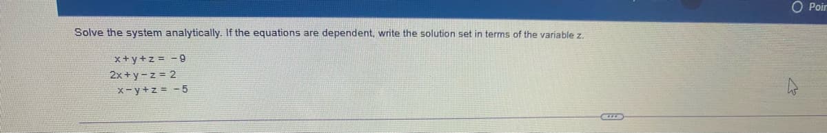 O Poir
Solve the system analytically. If the equations are dependent, write the solution set in terms of the variíable z.
x+y+z = -9
2x + y-z = 2
X-y+z = - 5
